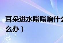 耳朵進(jìn)水嗡嗡響什么原因（耳朵進(jìn)水嗡嗡響怎么辦）