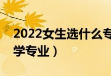 2022女生選什么專業(yè)比較好（適合女孩的大學(xué)專業(yè)）