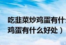 吃韭菜炒雞蛋有什么好處和壞處?（吃韭菜炒雞蛋有什么好處）