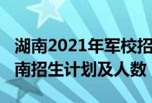 湖南2021年軍校招生計劃（2022各軍校在湖南招生計劃及人數(shù)）