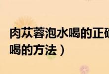 肉蓯蓉泡水喝的正確方法和用量（肉蓯蓉泡水喝的方法）