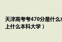 天津高考考470分是什么水平（2022天津高考470分左右能上什么本科大學(xué)）