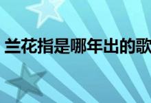 蘭花指是哪年出的歌（蘭花指什么時(shí)候出的）