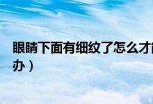 眼睛下面有細(xì)紋了怎么才能快速消（眼睛下面有細(xì)紋了怎么辦）