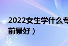 2022女生學(xué)什么專業(yè)比較好發(fā)展（什么專業(yè)前景好）