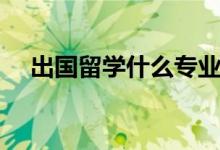 出國(guó)留學(xué)什么專業(yè)好（適合留學(xué)的專業(yè)）