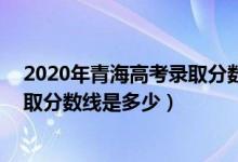 2020年青海高考錄取分?jǐn)?shù)線文科339（2020年青海高考錄取分?jǐn)?shù)線是多少）
