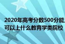 2020年高考分?jǐn)?shù)500分能上什么學(xué)校（2022高考500分左右可以上什么教育學(xué)類(lèi)院校）