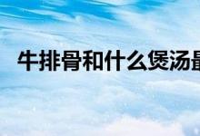 牛排骨和什么煲湯最好（牛排骨湯的做法）