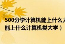 500分學(xué)計(jì)算機(jī)能上什么大學(xué)（2022高考500分-550分左右能上什么計(jì)算機(jī)類大學(xué)）
