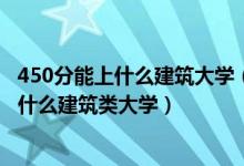 450分能上什么建筑大學(xué)（2022高考500分-550分左右能上什么建筑類大學(xué)）