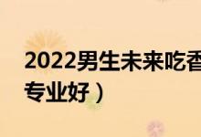 2022男生未來吃香的本科專業(yè)（本科學(xué)什么專業(yè)好）