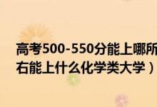 高考500-550分能上哪所大學(xué)（2022高考500分-550分左右能上什么化學(xué)類大學(xué)）