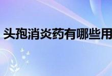 頭孢消炎藥有哪些用途（頭孢消炎藥有哪些）