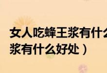 女人吃蜂王漿有什么好處和壞處（女人吃蜂王漿有什么好處）