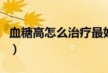 血糖高怎么治療最好的方法（血糖高怎么治療）