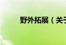 野外拓展（關于野外拓展的介紹）