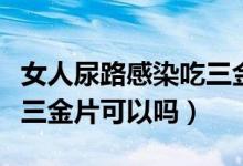 女人尿路感染吃三金片好嗎（女性尿路感染吃三金片可以嗎）