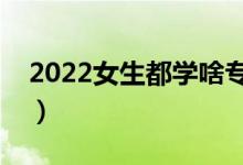 2022女生都學(xué)啥專業(yè)（適合女生選擇的專業(yè)）
