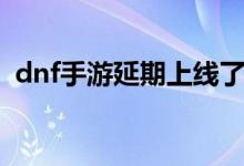 dnf手游延期上線了嗎（dnf手游延期上線）