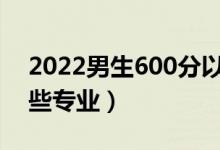 2022男生600分以上能學(xué)什么專業(yè)（適合哪些專業(yè)）