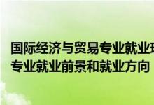 國際經(jīng)濟(jì)與貿(mào)易專業(yè)就業(yè)現(xiàn)狀及前景（2022國際經(jīng)濟(jì)與貿(mào)易專業(yè)就業(yè)前景和就業(yè)方向）