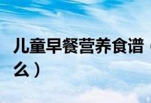 兒童早餐營養(yǎng)食譜（兒童早餐營養(yǎng)食譜都有什么）