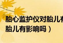 胎心監(jiān)護(hù)儀對(duì)胎兒有沒有影響（胎心監(jiān)護(hù)儀對(duì)胎兒有影響嗎）