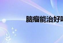 腦瘤能治好嗎（腦瘤好治嗎）