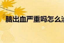 腦出血嚴重嗎怎么治療（腦出血嚴不嚴重）