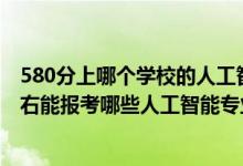 580分上哪個(gè)學(xué)校的人工智能專業(yè)好（2022年高考500分左右能報(bào)考哪些人工智能專業(yè)大學(xué)）