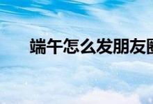 端午怎么發(fā)朋友圈（端午朋友圈內(nèi)容）