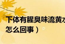 下體有腥臭味流黃水（下面流黃水有腥臭味是怎么回事）