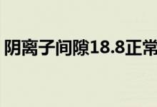 陰離子間隙18.8正常嗎（陰離子間隙是什么）