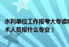 水利單位工作報考大專讀啥專業(yè)好（2022年想做水利工程技術(shù)人員報什么專業(yè)）