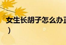 女生長(zhǎng)胡子怎么辦正常嗎（女生長(zhǎng)胡子正常嗎）