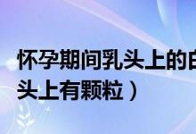 懷孕期間乳頭上的白色顆粒是什么（為什么乳頭上有顆粒）
