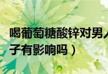 喝葡萄糖酸鋅對男人好嗎（葡萄糖酸鋅片對精子有影響嗎）