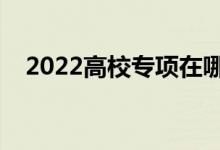 2022高校專項(xiàng)在哪里填志愿（填報(bào)指南）