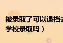 被錄取了可以退檔去其他學(xué)校嗎（可以被其他學(xué)校錄取嗎）