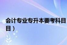 會(huì)計(jì)專業(yè)專升本要考科目（大學(xué)會(huì)計(jì)專業(yè)專升本要考哪些科目）
