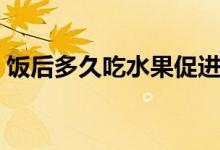 飯后多久吃水果促進(jìn)消化（飯后多久吃水果）