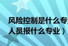 風(fēng)險控制是什么專業(yè)（2022年想做風(fēng)險控制人員報什么專業(yè)）