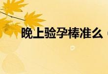 晚上驗(yàn)孕棒準(zhǔn)么（晚上驗(yàn)孕棒準(zhǔn)不準(zhǔn)）