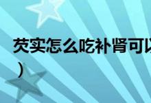 芡實(shí)怎么吃補(bǔ)腎可以生吃嗎（芡實(shí)怎么吃補(bǔ)腎）