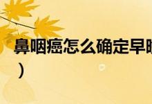 鼻咽癌怎么確定早晚期（鼻咽癌是怎么分期的）