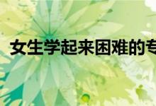 女生學(xué)起來(lái)困難的專業(yè)2022（有哪些專業(yè)）
