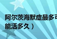 阿爾茨海默癥最多可以活多久（阿爾茲海默癥能活多久）