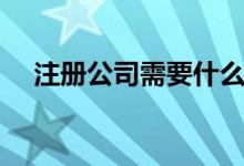 注冊公司需要什么資料（如何注冊公司）