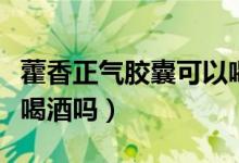 藿香正氣膠囊可以喝酒嗎（吃了藿香正氣可以喝酒嗎）